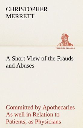 A Short View of the Frauds and Abuses Committed by Apothecaries As well in Relation to Patients, as Physicians: And Of t 