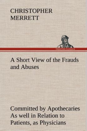 A Short View of the Frauds and Abuses Committed by Apothecaries As well in Relation to Patients, as Physicians: And Of t 