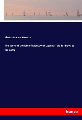 The Story of the Life of MacKay of Uganda Told for Boys by his Sister 