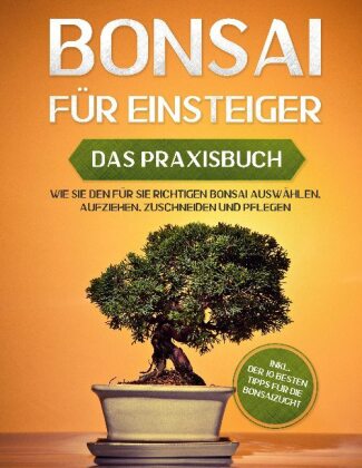 Bonsai für Einsteiger - Das Praxisbuch: Wie Sie den für Sie richtigen Bonsai auswählen, aufziehen, zuschneiden und pfleg 